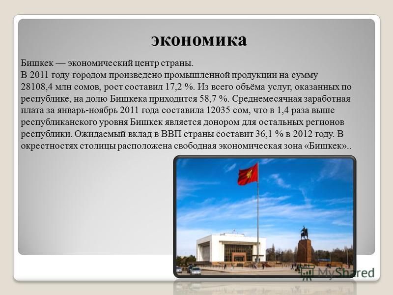 экономика Бишкек экономический центр страны. В 2011 году городом произведено промышленной продукции на сумму 28108,4 млн сомов, рост составил 17,2 %. Из всего объёма услуг, оказанных по республике, на долю Бишкека приходится 58,7 %. Среднемесячная за