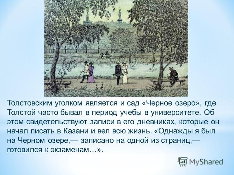 Толстовским уголком является и сад «Черное озеро», где Толстой часто бывал в период учебы в университете. Об этом свидетельствуют записи в его дневниках, которые он начал писать в Казани и вел всю жизнь. «Однажды я был на Черном озере, записано на од