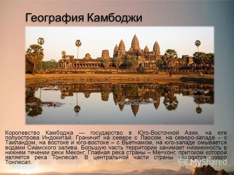 География Камбоджи Королевство Камбоджа государство в Юго-Восточной Азии, на юге полуострова Индокитай. Граничит на севере с Лаосом, на северо-западе – с Таиландом, на востоке и юго-востоке – с Вьетнамом, на юго-западе омывается водами Сиамского зали