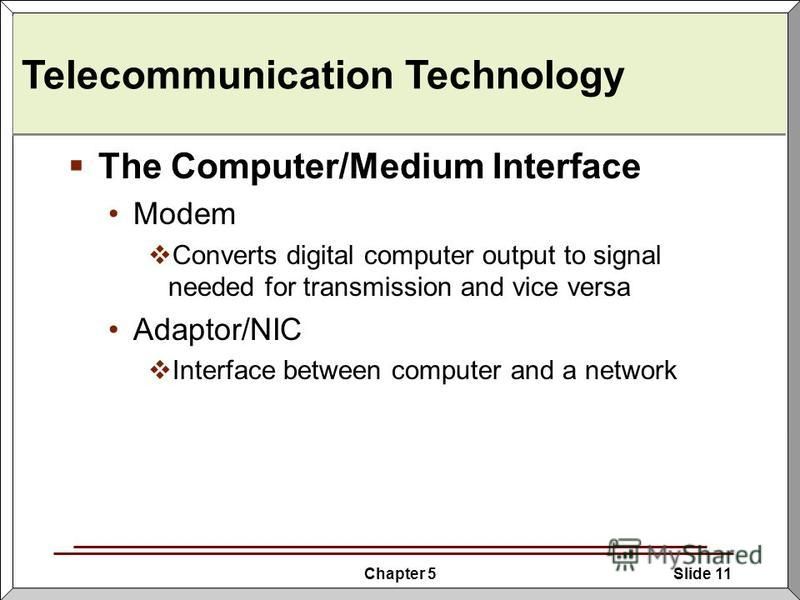Chapter 5Slide 11 Telecommunication Technology The Computer/Medium Interface Modem Converts digital computer output to signal needed for transmission and vice versa Adaptor/NIC Interface between computer and a network