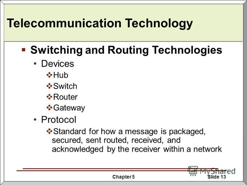 Chapter 5Slide 13 Telecommunication Technology Switching and Routing Technologies Devices Hub Switch Router Gateway Protocol Standard for how a message is packaged, secured, sent routed, received, and acknowledged by the receiver within a network