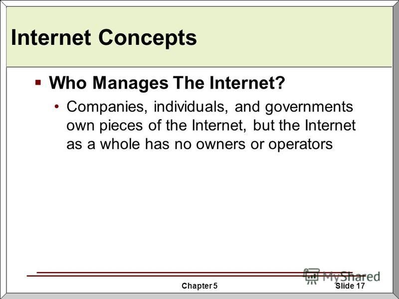 Chapter 5Slide 17 Internet Concepts Who Manages The Internet? Companies, individuals, and governments own pieces of the Internet, but the Internet as a whole has no owners or operators