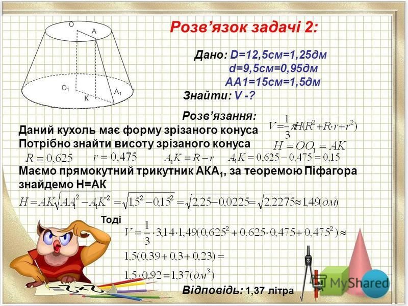 Розвязок задачі 2: Дано: D=12,5см=1,25дм d=9,5см=0,95дм AA1=15cм=1,5дм Знайти: V -? Розвязання: Даний кухоль має форму зрізаного конуса Потрібно знайти висоту зрізаного конуса Маємо прямокутний трикутник АКА 1, за теоремою Піфагора знайдемо H=АК Тоді