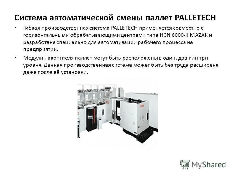 Система автоматической смены паллет PALLETECH Гибкая производственная система PALLETECH применяется совместно с горизонтальными обрабатывающими центрами типа HCN 6000-II MAZAK и разработана специально для автоматизации рабочего процесса на предприяти