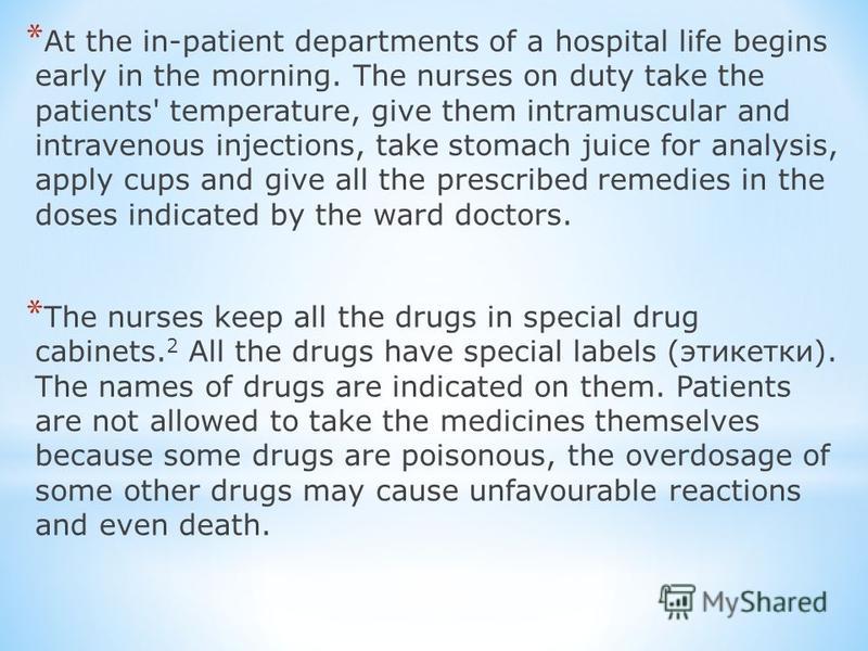 * At the in-patient departments of a hospital life begins early in the morning. The nurses on duty take the patients' temperature, give them intramuscular and intravenous injections, take stomach juice for analysis, apply cups and give all the prescr
