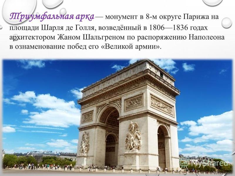Триумфальная арка монумент в 8-м округе Парижа на площади Шарля де Голля, возведённый в 18061836 годах архитектором Жаном Шальгреном по распоряжению Наполеона в ознаменование побед его «Великой армии».