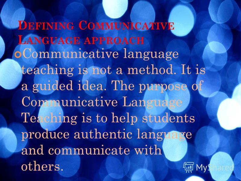 D EFINING C OMMUNICATIVE L ANGUAGE APPROACH Communicative language teaching is not a method. It is a guided idea. The purpose of Communicative Language Teaching is to help students produce authentic language and communicate with others.