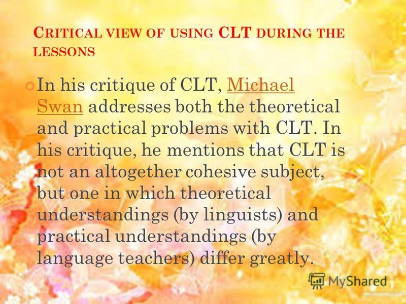 C RITICAL VIEW OF USING CLT DURING THE LESSONS In his critique of CLT, Michael Swan addresses both the theoretical and practical problems with CLT. In his critique, he mentions that CLT is not an altogether cohesive subject, but one in which theoreti