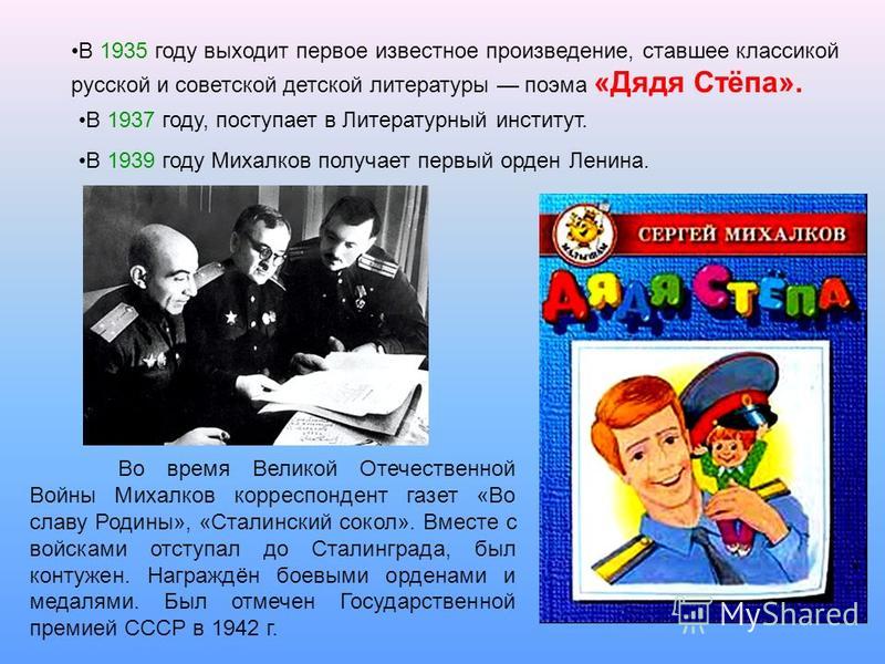 В 1935 году выходит первое известное произведение, ставшее классикой русской и советской детской литературы поэма «Дядя Стёпа». В 1937 году, поступает в Литературный институт. В 1939 году Михалков получает первый орден Ленина. Во время Великой Отечес