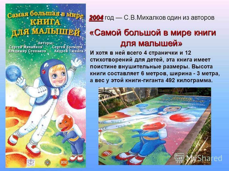 2004 год С.В.Михалков один из авторов « «« «Самой большой в мире книги для малышей» И хотя в ней всего 4 странички и 12 стихотворений для детей, эта книга имеет поистине внушительные размеры. Высота книги составляет 6 метров, ширина - 3 метра, а вес 