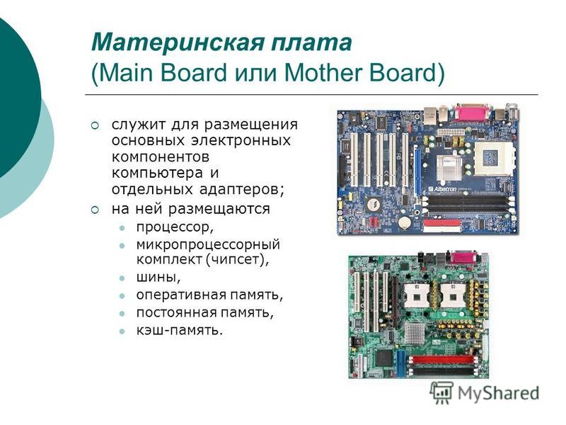 Материнская плата (Main Board или Mother Board) служит для размещения основных электронных компонентов компьютера и отдельных адаптеров; на ней размещаются процессор, микропроцессорный комплект (чипсет), шины, оперативная память, постоянная память, к
