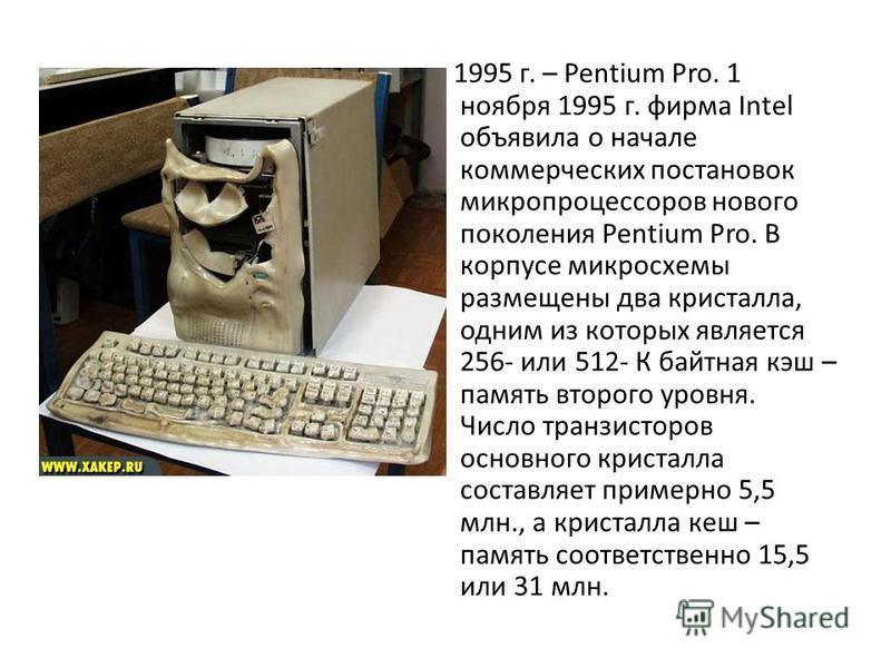 1995 г. – Pentium Pro. 1 ноября 1995 г. фирма Intel объявила о начале коммерческих постановок микропроцессоров нового поколения Pentium Pro. В корпусе микросхемы размещены два кристалла, одним из которых является 256- или 512- К байтная кэш – память 