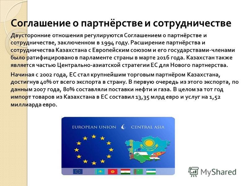 Соглашение о партнёрстве и сотрудничестве Двусторонние отношения регулируются Соглашением о партнёрстве и сотрудничестве, заключенном в 1994 году. Расширение партнёрства и сотрудничества Казахстана с Европейским союзом и его государствами - членами б