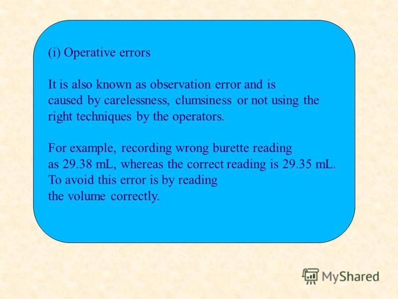 (i) Operative errors It is also known as observation error and is caused by carelessness, clumsiness or not using the right techniques by the operators. For example, recording wrong burette reading as 29.38 mL, whereas the correct reading is 29.35 mL