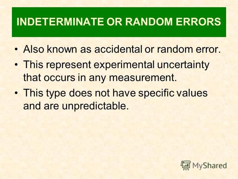 INDETERMINATE OR RANDOM ERRORS Also known as accidental or random error. This represent experimental uncertainty that occurs in any measurement. This type does not have specific values and are unpredictable.