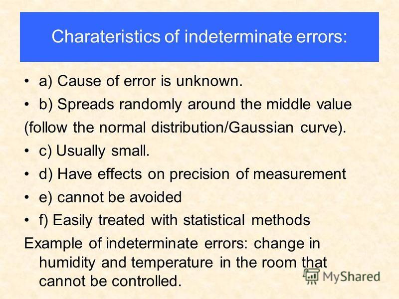 Charateristics of indeterminate errors: a) Cause of error is unknown. b) Spreads randomly around the middle value (follow the normal distribution/Gaussian curve). c) Usually small. d) Have effects on precision of measurement e) cannot be avoided f) E