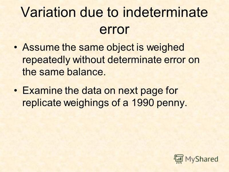 Variation due to indeterminate error Assume the same object is weighed repeatedly without determinate error on the same balance. Examine the data on next page for replicate weighings of a 1990 penny.