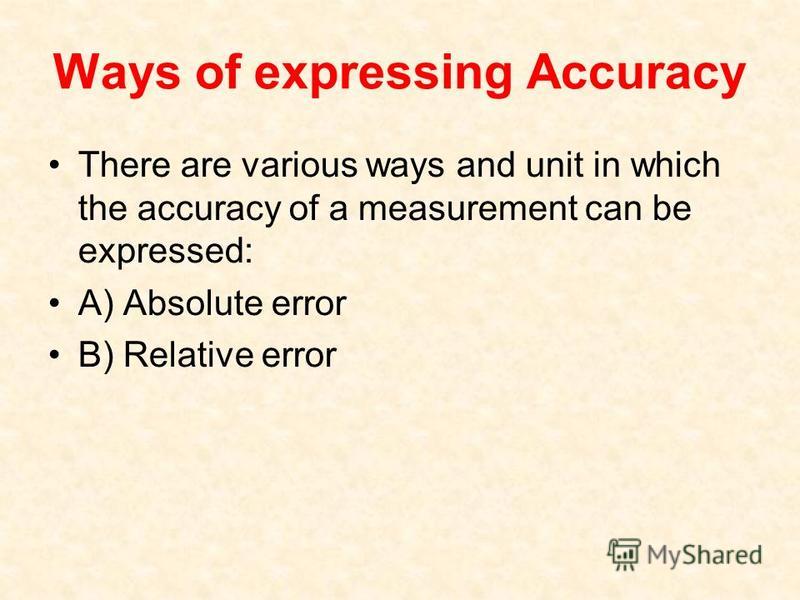 Ways of expressing Accuracy There are various ways and unit in which the accuracy of a measurement can be expressed: A) Absolute error B) Relative error