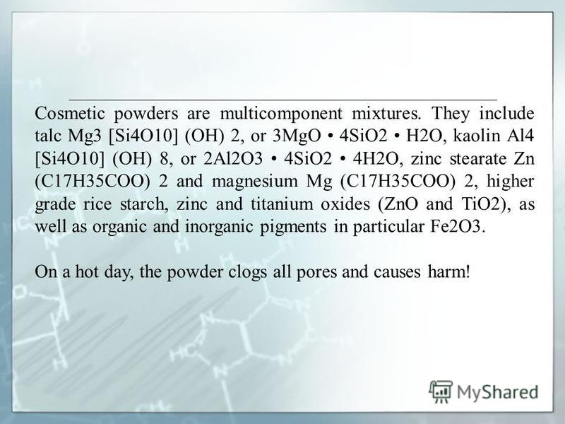 Cosmetic powders are multicomponent mixtures. They include talc Mg3 [Si4O10] (OH) 2, or 3MgO 4SiO2 H2O, kaolin Al4 [Si4O10] (OH) 8, or 2Al2O3 4SiO2 4H2O, zinc stearate Zn (C17H35COO) 2 and magnesium Mg (C17H35COO) 2, higher grade rice starch, zinc an