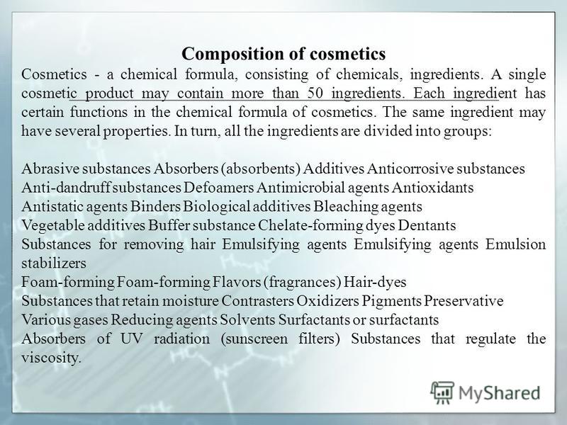 Composition of cosmetics Cosmetics - a chemical formula, consisting of chemicals, ingredients. A single cosmetic product may contain more than 50 ingredients. Each ingredient has certain functions in the chemical formula of cosmetics. The same ingred