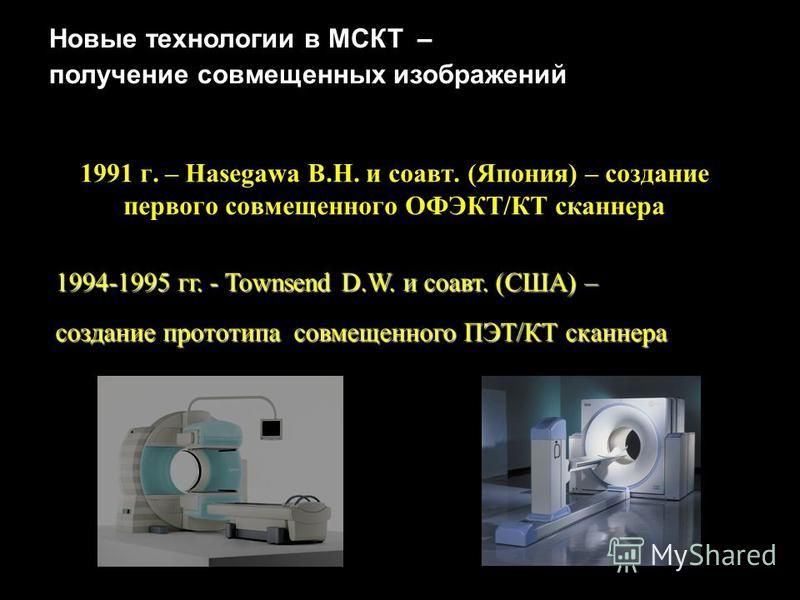 1991 г. – Hasegawa B.H. и соавт. (Япония) – создание первого совмещенного ОФЭКТ/КТ сканера Новые технологии в МСКТ – получение совмещенных изображений 1994-1995 гг. - Townsend D.W. и соавт. (США) – создание прототипа совмещенного ПЭТ/КТ сканера