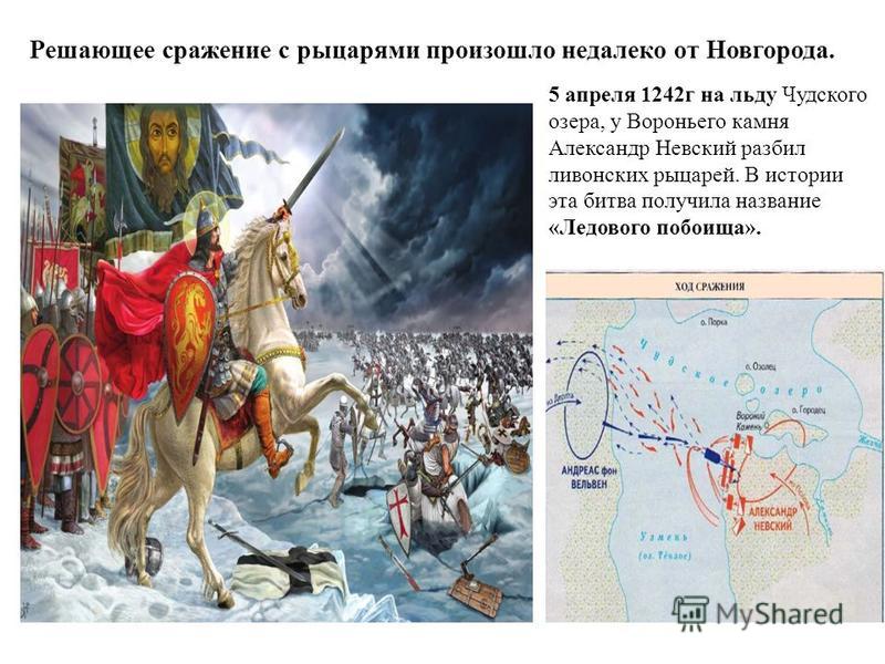 Решающее сражение с рыцарями произошло недалеко от Новгорода. 5 апреля 1242 г на льду Чудского озера, у Вороньего камня Александр Невский разбил ливонских рыцарей. В истории эта битва получила название «Ледового побоища».