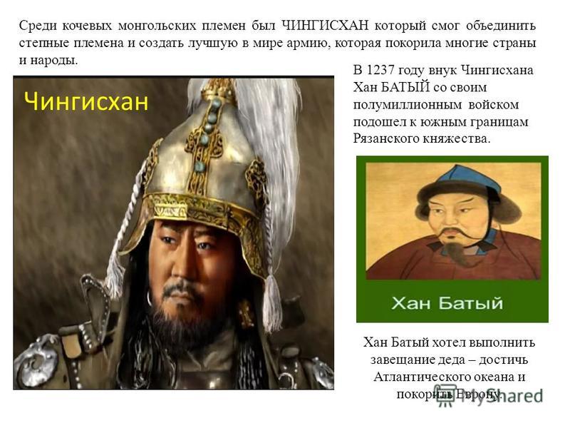 Среди кочевых монгольских племен был ЧИНГИСХАН который смог объединить степные племена и создать лучшую в мире армию, которая покорила многие страны и народы. В 1237 году внук Чингисхана Хан БАТЫЙ со своим полумиллионным войском подошел к южным грани