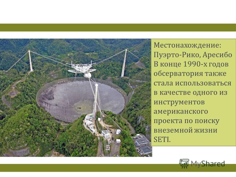 Местонахождение : Пуэрто - Рико, Аресибо В конце 1990- х годов обсерватория также стала использоваться в качестве одного из инструментов американского проекта по поиску внеземной жизни SETI.