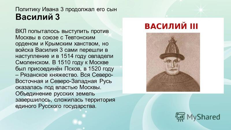 Политику Ивана 3 продолжал его сын Василий 3 ВКЛ попыталось выступить против Москвы в союзе с Тевтонским орденом и Крымским ханством, но войска Василия 3 сами перешли в наступление и в 1514 году овладели Смоленском. В 1510 году к Москве был присоедин