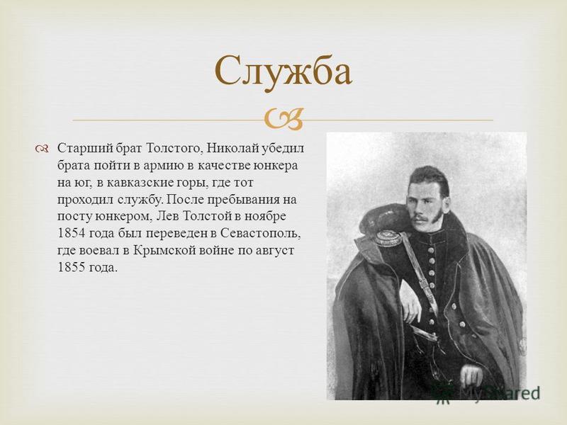 Старший брат Толстого, Николай убедил брата пойти в армию в качестве юнкера на юг, в кавказские горы, где тот проходил службу. После пребывания на посту юнкером, Лев Толстой в ноябре 1854 года был переведен в Севастополь, где воевал в Крымской войне 