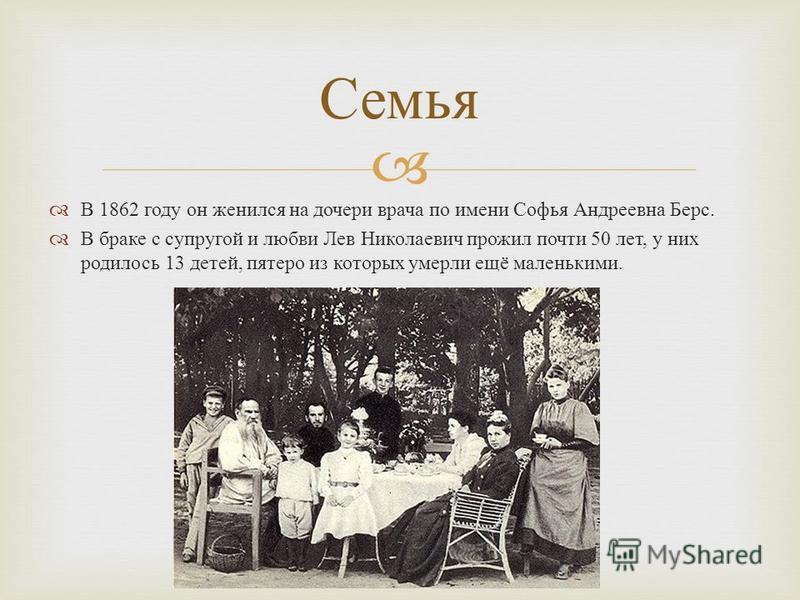 В 1862 году он женился на дочери врача по имени Софья Андреевна Берс. В браке с супругой и любви Лев Николаевич прожил почти 50 лет, у них родилось 13 детей, пятеро из которых умерли ещё маленькими. Семья