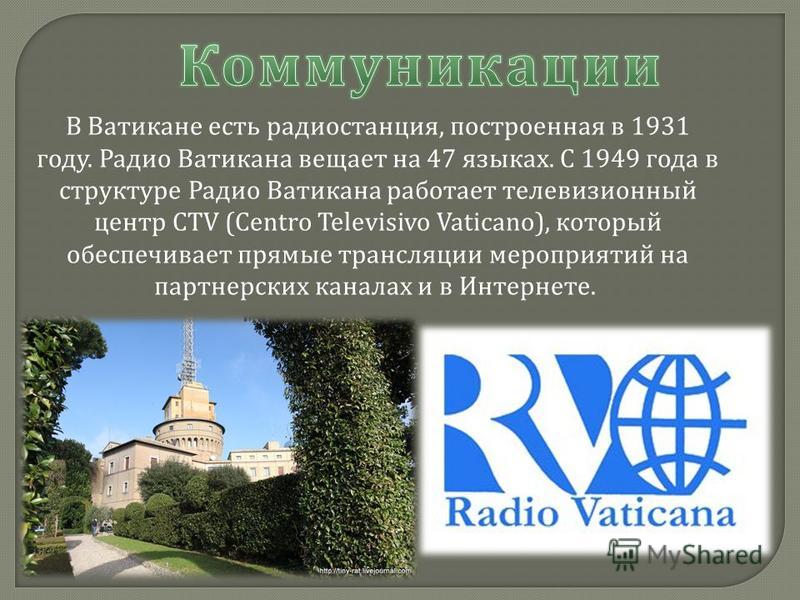 В Ватикане есть радиостанция, построенная в 1931 году. Радио Ватикана вещает на 47 языках. С 1949 года в структуре Радио Ватикана работает телевизионный центр CTV (Centro Televisivo Vaticano), который обеспечивает прямые трансляции мероприятий на пар