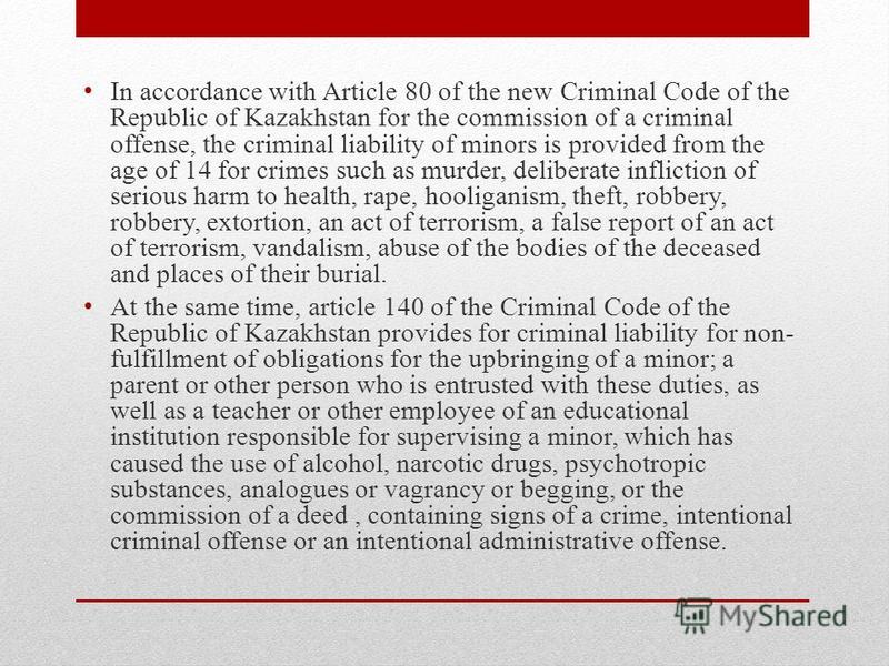 In accordance with Article 80 of the new Criminal Code of the Republic of Kazakhstan for the commission of a criminal offense, the criminal liability of minors is provided from the age of 14 for crimes such as murder, deliberate infliction of serious