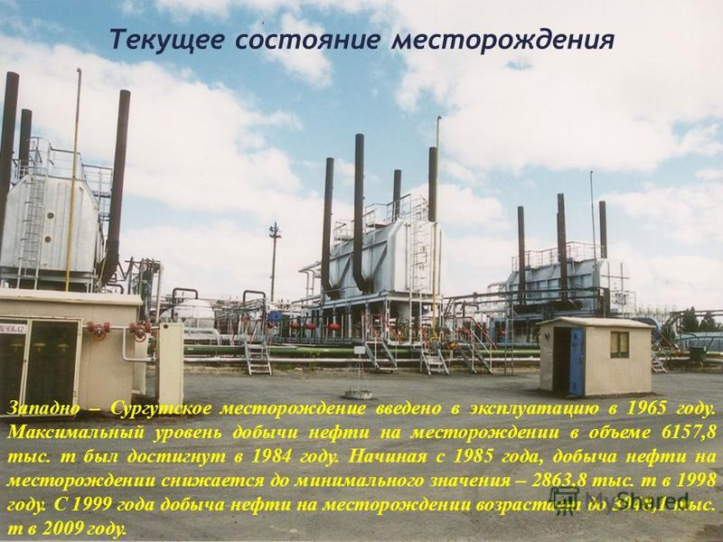 Текущее состояние месторождения Западно – Сургутское месторождение введено в эксплуатацию в 1965 году. Максимальный уровень добычи нефти на месторождении в объеме 6157,8 тыс. т был достигнут в 1984 году. Начиная с 1985 года, добыча нефти на месторожд