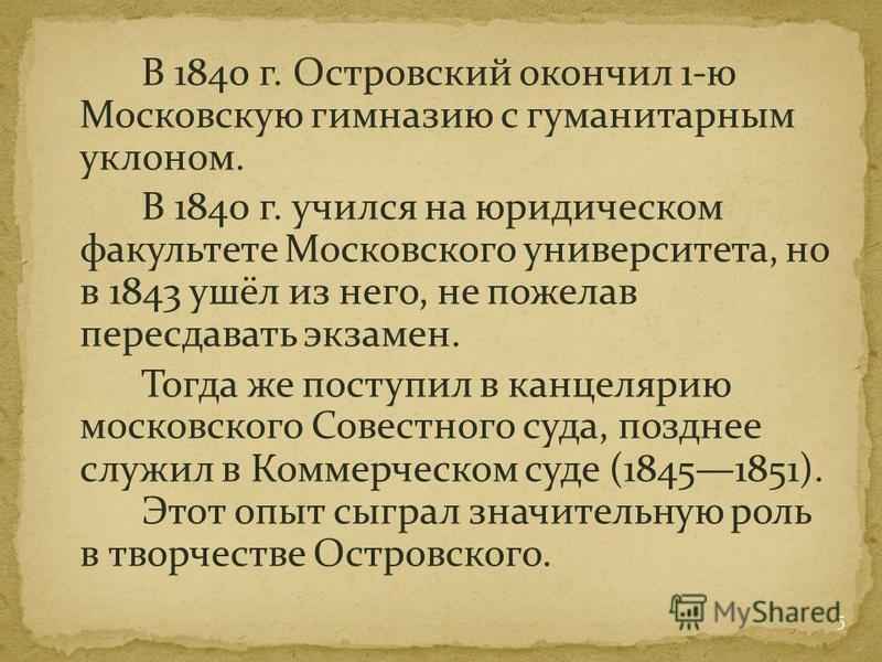 В 1840 г. Островский окончил 1-ю Московскую гимназию с гуманитарным уклоном. В 1840 г. учился на юридическом факультете Московского университета, но в 1843 ушёл из него, не пожелав пересдавать экзамен. Тогда же поступил в канцелярию московского Совес