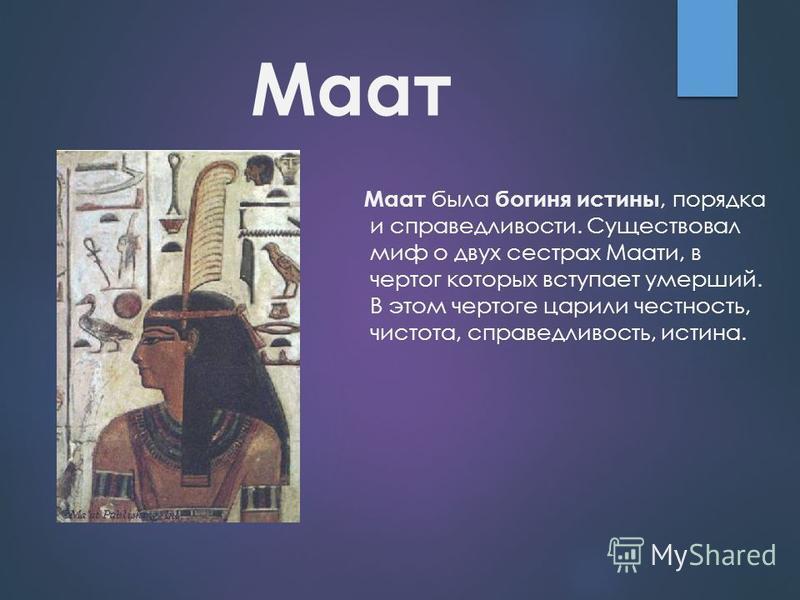 Маат Маат была богиня истины, порядка и справедливости. Существовал миф о двух сестрах Маати, в чертог которых вступает умерший. В этом чертоге царили честность, чистота, справедливость, истина.