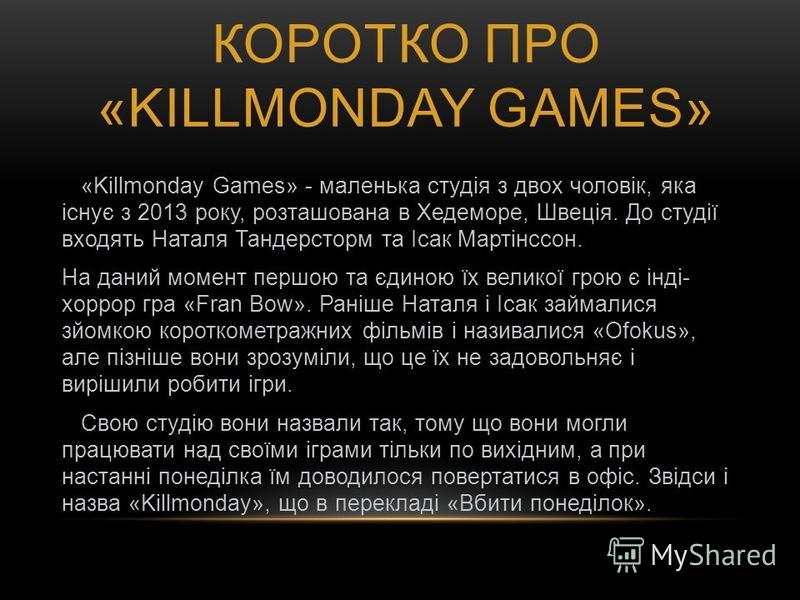 КОРОТКО ПРО «KILLMONDAY GAMES» «Killmonday Games» - маленька студія з двох чоловік, яка існує з 2013 року, розташована в Хедеморе, Швеція. До студії входять Наталя Тандерсторм та Ісак Мартінссон. На даний момент першою та єдиною їх великої грою є інд