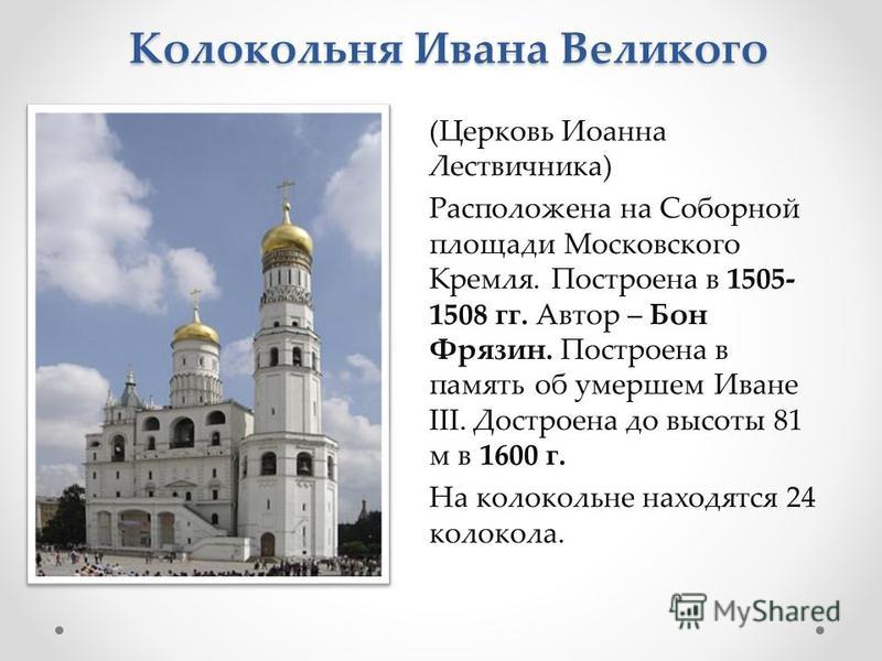 Колокольня Ивана Великого (Церковь Иоанна Лествичника) Расположена на Соборной площади Московского Кремля. Построена в 1505- 1508 гг. Автор – Бон Фрязин. Построена в память об умершем Иване III. Достроена до высоты 81 м в 1600 г. На колокольне находя