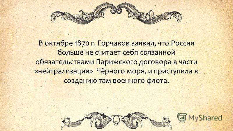 В октябре 1870 г. Горчаков заявил, что Россия больше не считает себя связанной обязательствами Парижского договора в части «нейтрализации» Чёрного моря, и приступила к созданию там военного флота.