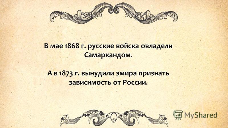 В мае 1868 г. русские войска овладели Самаркандом. А в 1873 г. вынудили эмира признать зависимость от России.