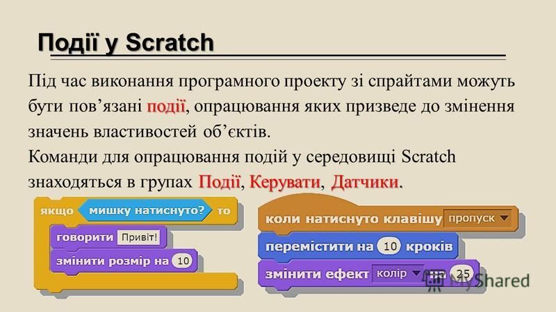 Події у Scratch події Під час виконання програмного проекту зі спрайтами можуть бути повязані події, опрацювання яких призведе до змінення значень властивостей обєктів. ПодіїКеруватиДатчики. Команди для опрацювання подій у середовищі Scratch знаходят