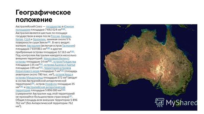 Географическое положение Австралийский Союз государство в Южном полушарии площадью 7 692 024 км² [88]. Австралия является шестым по площади государством в мире после России, Канады, Китая, США и Бразилии, занимая около 5 % поверхности суши Земли [89]