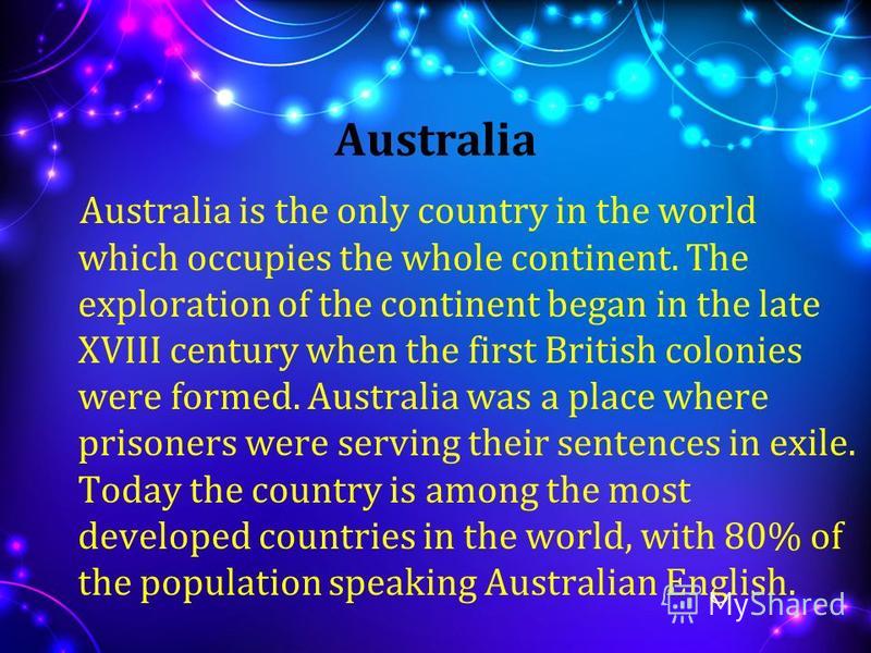 Australia Australia is the only country in the world which occupies the whole continent. The exploration of the continent began in the late XVIII century when the first British colonies were formed. Australia was a place where prisoners were serving 