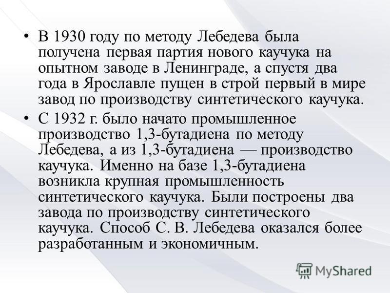 В 1930 году по методу Лебедева была получена первая партия нового каучука на опытном заводе в Ленинграде, а спустя два года в Ярославле пущен в строй первый в мире завод по производству синтетического каучука. С 1932 г. было начато промышленное произ