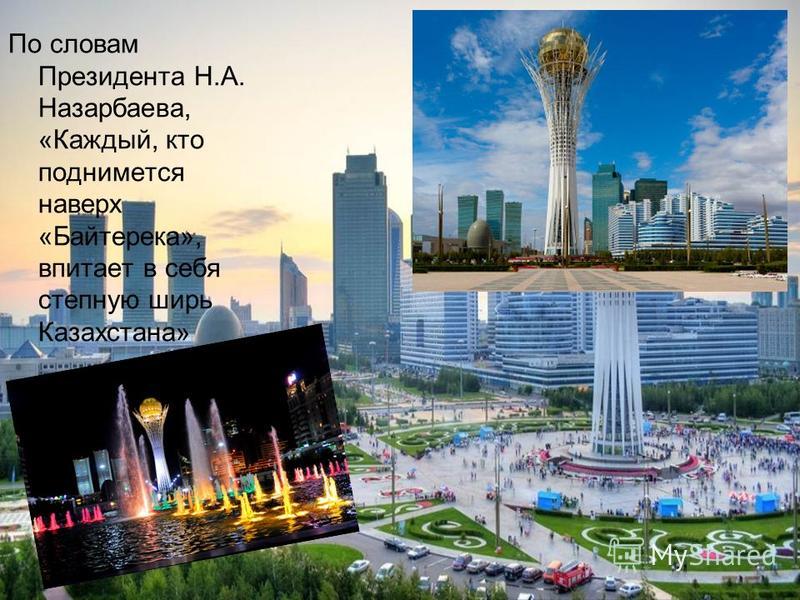 По словам Президента Н.А. Назарбаева, «Каждый, кто поднимется наверх «Байтерека», впитает в себя степную ширь Казахстана»