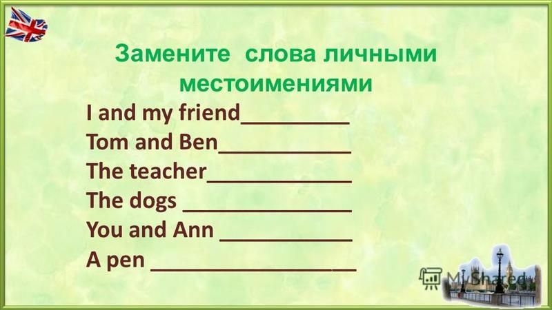 Замените слова личными местоимениями I and my friend_________ Tom and Ben___________ The teacher____________ The dogs ______________ You and Ann ___________ A pen _________________