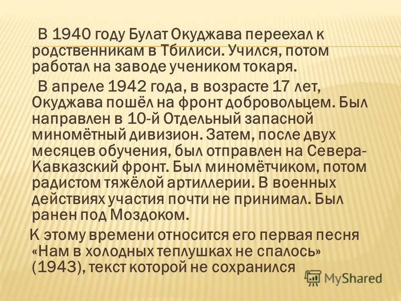 В 1940 году Булат Окуджава переехал к родственникам в Тбилиси. Учился, потом работал на заводе учеником токаря. В апреле 1942 года, в возрасте 17 лет, Окуджава пошёл на фронт добровольцем. Был направлен в 10-й Отдельный запасной миномётный дивизион. 