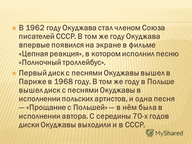 В 1962 году Окуджава стал членом Союза писателей СССР. В том же году Окуджава впервые появился на экране в фильме «Цепная реакция», в котором исполнил песню «Полночный троллейбус». Первый диск с песнями Окуджавы вышел в Париже в 1968 году. В том же г
