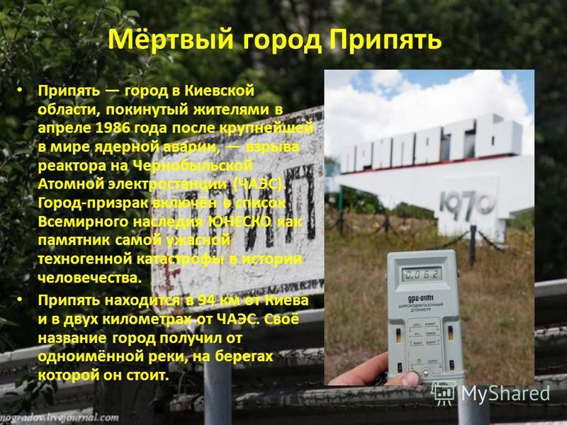 Мёртвый город Припять Припять город в Киевской области, покинутый жителями в апреле 1986 года после крупнейшей в мире ядерной авариии, взрыва реактора на Чернобыльской Атомной электростанции (ЧАЭС). Город-призрак включён в список Всемирного наследия 