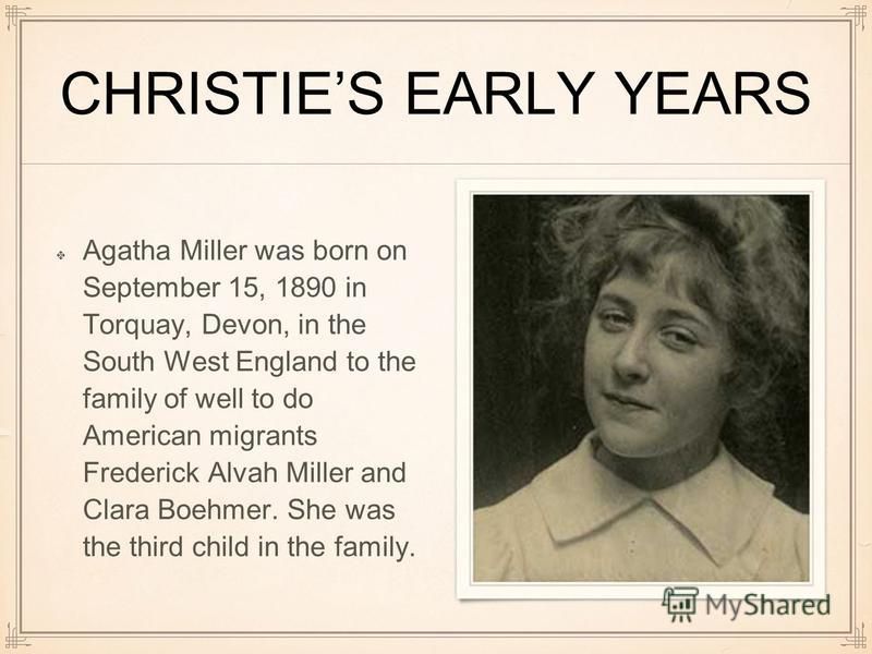 CHRISTIES EARLY YEARS Agatha Miller was born on September 15, 1890 in Torquay, Devon, in the South West England to the family of well to do American migrants Frederick Alvah Miller and Clara Boehmer. She was the third child in the family.